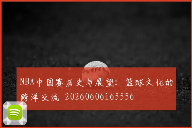 NBA中国赛历史与展望：篮球文化的跨洋交流_20260606165556