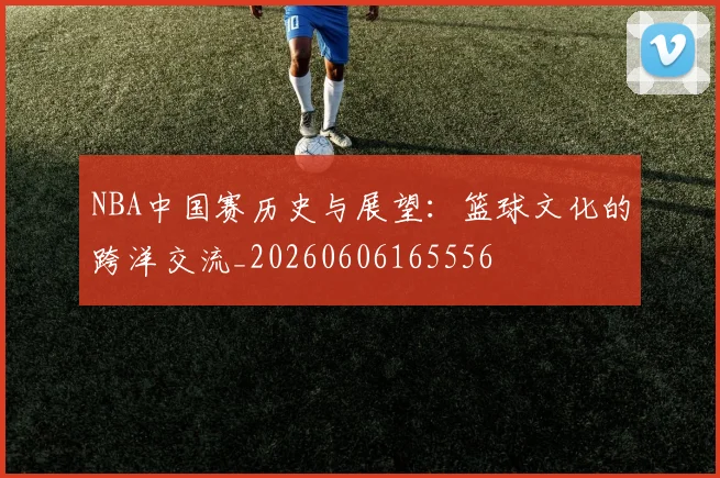 NBA中国赛历史与展望：篮球文化的跨洋交流_20260606165556