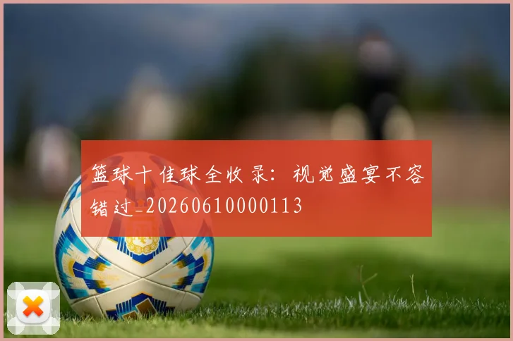 篮球十佳球全收录：视觉盛宴不容错过_20260610000113