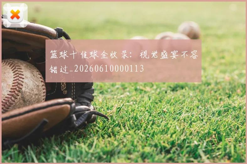 篮球十佳球全收录：视觉盛宴不容错过_20260610000113