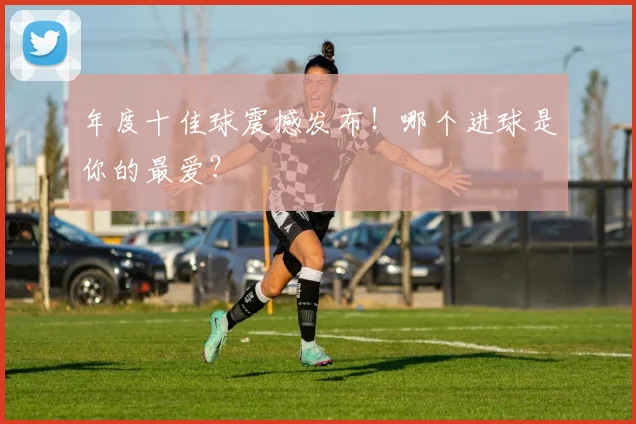 年度十佳球震撼发布！哪个进球是你的最爱？