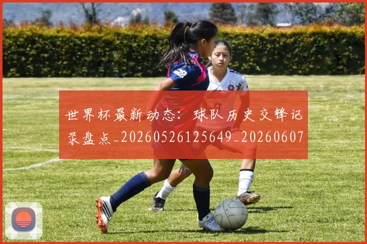 世界杯最新动态:球队历史交锋记录盘点_20260526125649_20260607160358